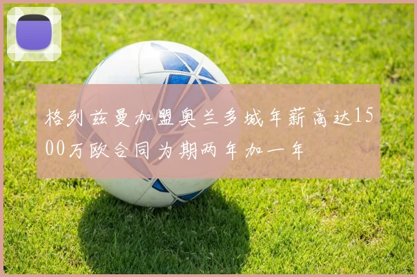 格列兹曼加盟奥兰多城年薪高达1500万欧合同为期两年加一年