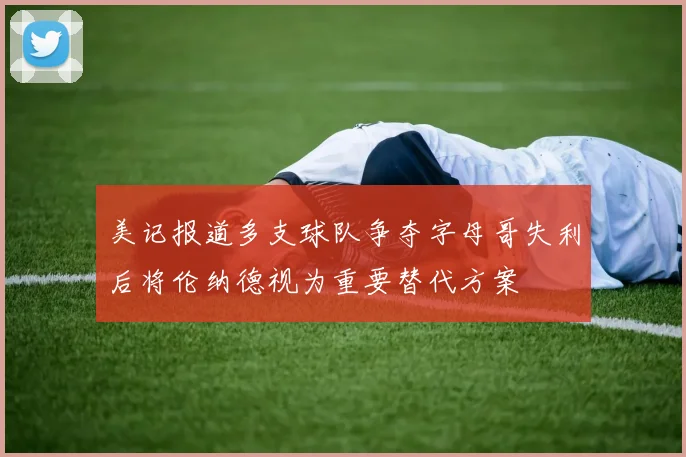 美记报道多支球队争夺字母哥失利后将伦纳德视为重要替代方案