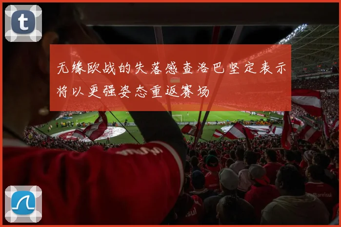 无缘欧战的失落感查洛巴坚定表示将以更强姿态重返赛场