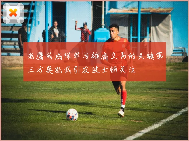老鹰或成绿军与雄鹿交易的关键第三方奥孔武引发波士顿关注