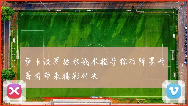 萨卡谈图赫尔战术指导称对阵墨西哥将带来精彩对决