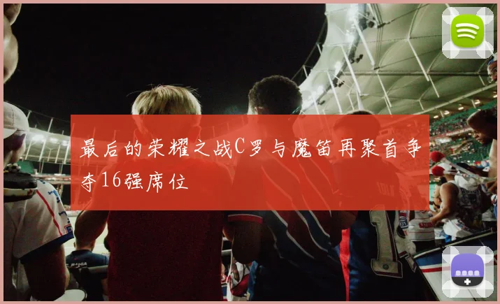 最后的荣耀之战C罗与魔笛再聚首争夺16强席位