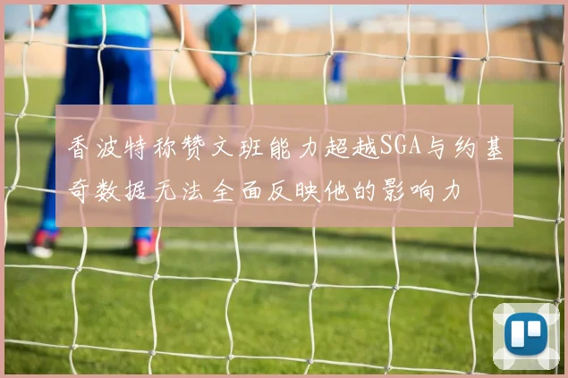 香波特称赞文班能力超越SGA与约基奇数据无法全面反映他的影响力