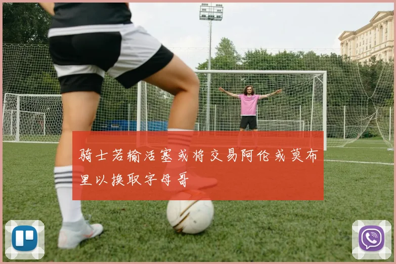 骑士若输活塞或将交易阿伦或莫布里以换取字母哥