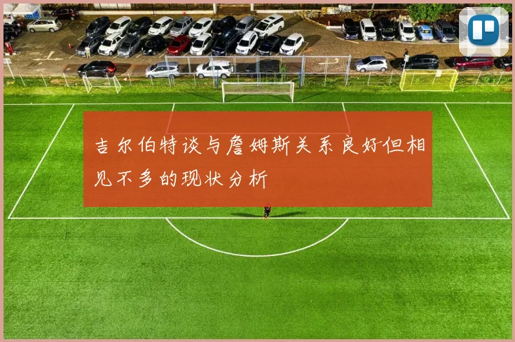 吉尔伯特谈与詹姆斯关系良好但相见不多的现状分析