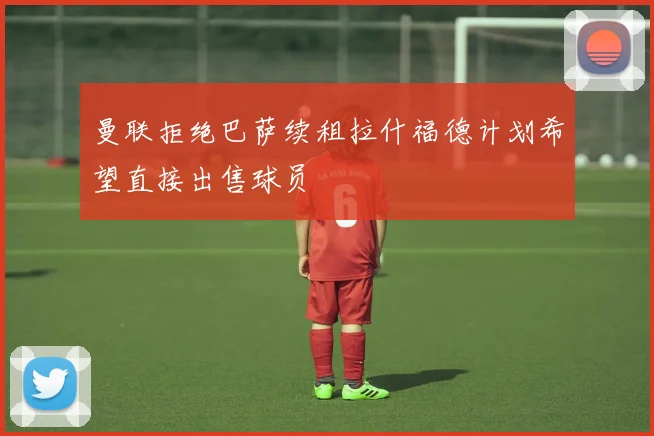 曼联拒绝巴萨续租拉什福德计划希望直接出售球员