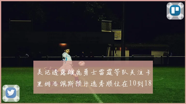 美记透露雄鹿勇士雷霆等队关注卡里姆洛佩斯预计选秀顺位在10到18之间